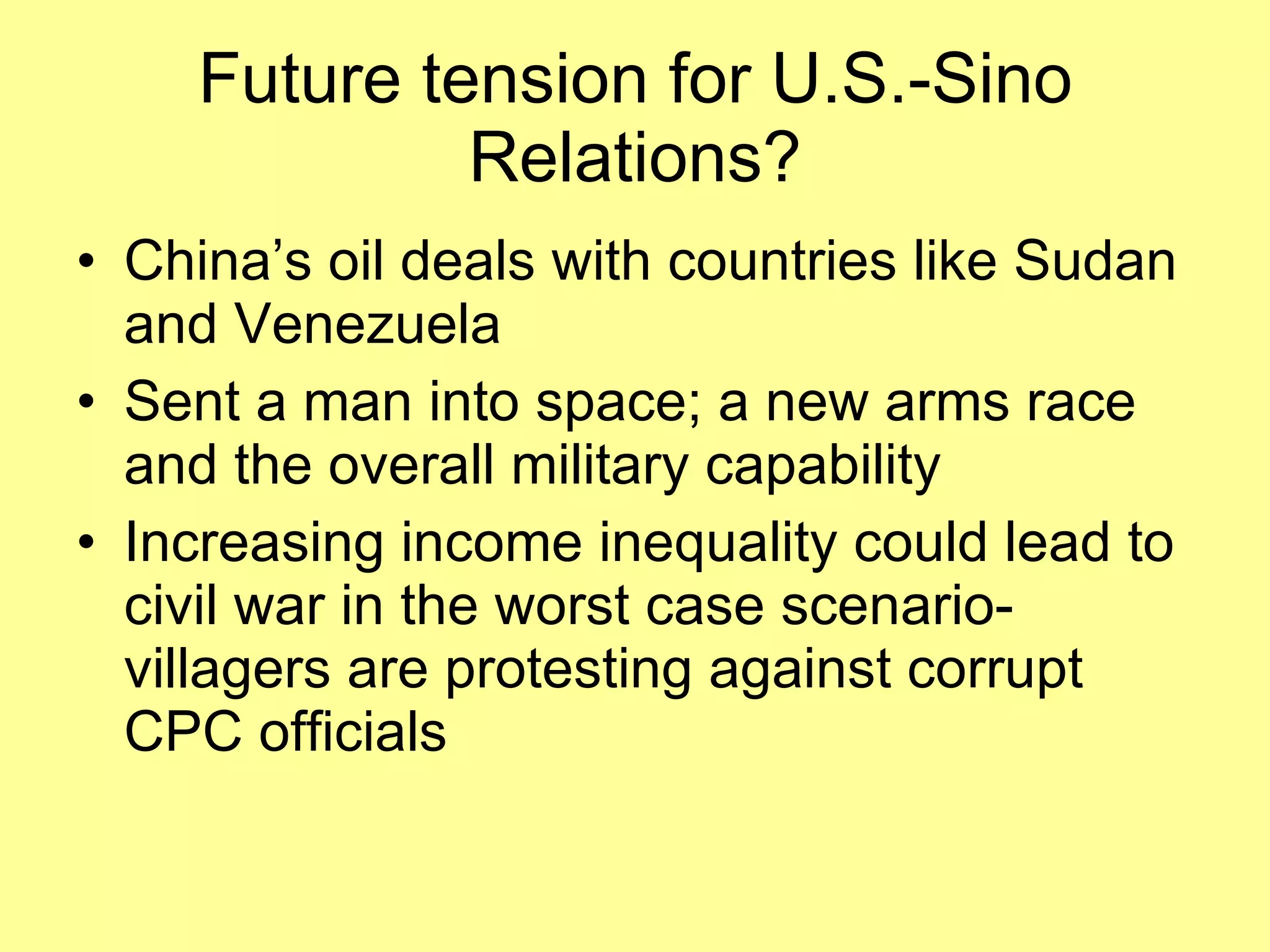 Future tension for U.S.-Sino Relations? China’s oil deals with countries like Sudan and Venezuela Sent a man into space; a new arms race and the overall military capability Increasing income inequality could lead to civil war in the worst case scenario- villagers are protesting against corrupt CPC officials 