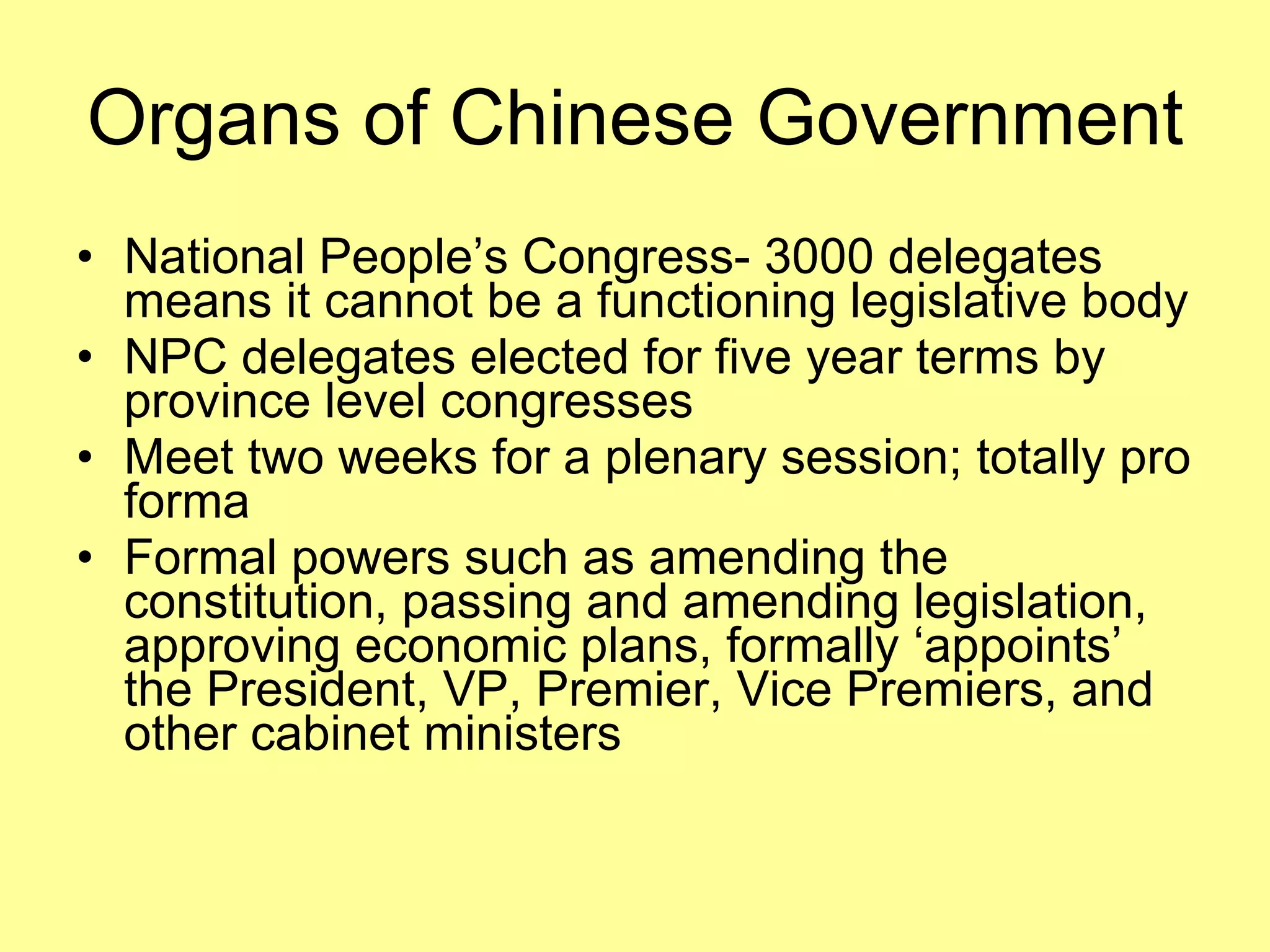 Organs of Chinese Government National People’s Congress- 3000 delegates means it cannot be a functioning legislative body NPC delegates elected for five year terms by province level congresses Meet two weeks for a plenary session; totally pro forma Formal powers such as amending the constitution, passing and amending legislation, approving economic plans, formally ‘appoints’ the President, VP, Premier, Vice Premiers, and other cabinet ministers 