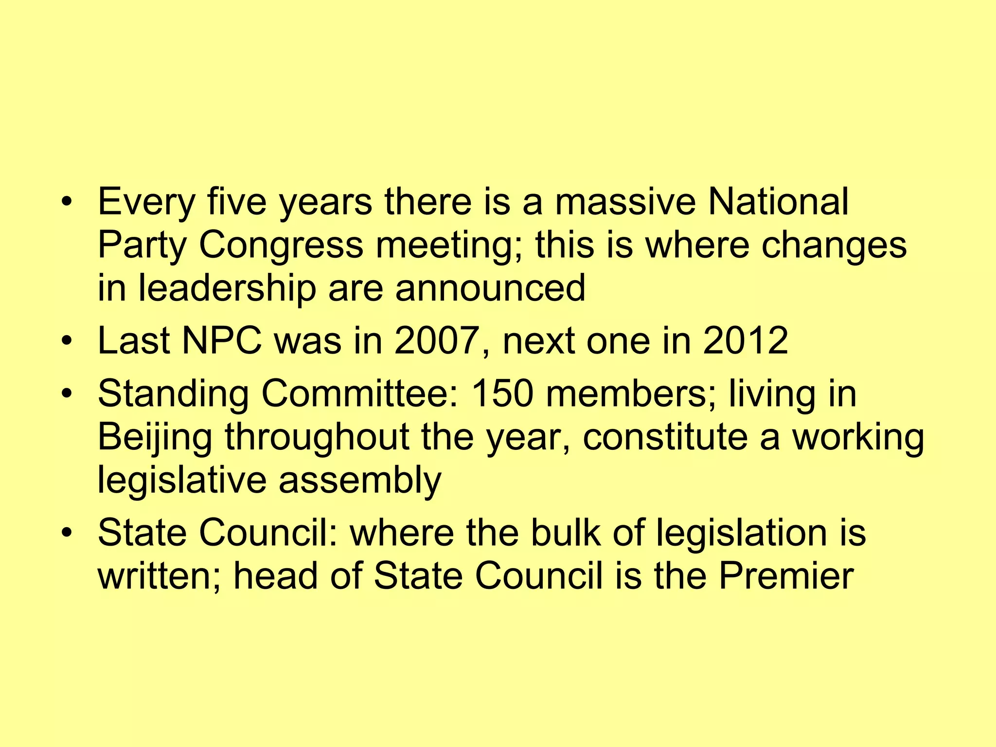 Every five years there is a massive National Party Congress meeting; this is where changes in leadership are announced Last NPC was in 2007, next one in 2012 Standing Committee: 150 members; living in Beijing throughout the year, constitute a working legislative assembly  State Council: where the bulk of legislation is written; head of State Council is the Premier 