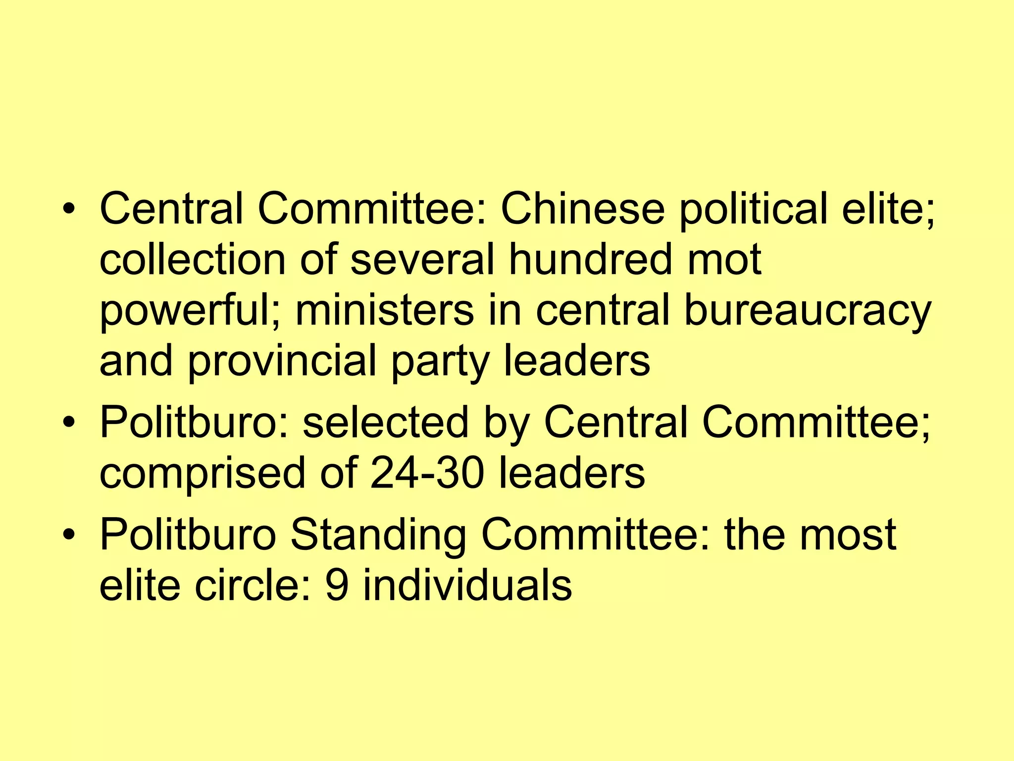 Central Committee: Chinese political elite; collection of several hundred mot powerful; ministers in central bureaucracy and provincial party leaders Politburo: selected by Central Committee; comprised of 24-30 leaders Politburo Standing Committee: the most elite circle: 9 individuals 