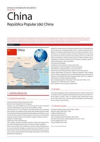 China
República Popular (de) China
OFICINA DE INFORMACIÓN DIPLOMÁTICA
FICHA PAÍS
La Oficina de Información Diplomática del Ministerio de Asuntos Exteriores y de Cooperación pone a disposición de los profesionales de los medios de comuni-
cación y del público en general la presente ficha país. La información contenida en esta ficha país es pública y se ha extraído de diversos medios no oficiales. La
presente ficha país no defiende posición política alguna ni de este Ministerio ni del Gobierno de España respecto del país sobre el que versa.
JUNIO 2015
1. DATOS BÁSICOS
1.1. Características generales
Nombre del Estado: República Popular (de) China.
Nombre oficial: Zhonghua Renmin Gongheguo
Superficie: Con unos 9.596.900 km2, es el cuarto país del mundo en extensión
tras Rusia, Canadá y EEUU. Ocupa el 6,5% de la superficie mundial.
Límites: En total, 22.117 km. de fronteras. China tiene frontera con los siguientes
países: Vietnam, Laos, Myanmar, Bután, Nepal, India, Pakistán (Cachemira), Afga-
nistán,Tayikistán, Kirguistán, Kazajstán, Rusia, Mongolia, Corea del Norte. Los paí-
ses más cercanos que tienen frontera marítima con China son: Corea del Norte,
Corea del Sur, Japón, Filipinas, Brunei, Malasia, Singapur, Indonesia y Vietnam.
Población: 1.367,82 millones.
Capital: Pekín (19.612.000 habitantes).
Otras ciudades: Shanghai, Guangzhou, Shenzhen, Hong Kong, Dongguan, Fos-
han, Tianjin, Chongqing, Wuhan, Harbin, Shenyang, Chengdu, Zhengzhou.
Idioma: La Constitución china establece en su artículo 19 que el Estado promue-
ve el uso nacional del Putonghua (conocido como chino mandarín). Por otro
lado, el artículo 4 de la Constitución garantiza la libertad de todos los grupos ét-
nicos de usar sus propias lenguas; hay seis lenguas principales en China, además
del Mandarín (o Putonghua).
Moneda: La moneda oficial de la República Popular China es el Renminbi (Rmb)
que se traduce como“moneda del pueblo”1 Euro = 6,72 Renminbi (abril de 2015).
Religión: Las religiones tradicionales de China son el Taoísmo y Budismo;; el Con-
fucianismo es un sistema de conducta con enorme influencia en la historia del
país. Estimaciones de los practicantes de las distintas creencias son difíciles de
realizar. No obstante se calculan: Taoísmo (aprox. 20 millones); Budismo (aprox.
100 millones); Cristianismo: católicos (aprox. 5 millones), protestantes (aprox. 15
millones); Musulmanes: (aprox. 20 millones).
Forma de Estado: República.
Presidente: Xi Jinping (desde el 14 de marzo de 2013)
Vicepresidente: Li Yuanchao (desde el 14 de marzo de 2013)
Primer Ministro: Li Keqiang (desde el 15 de marzo de 2013)
Ministro de Asuntos Exteriores: Wang Yi (desde el 16 de marzo de 2013)
División administrativa: 23 Provincias, 5 Regiones autónomas (Tíbet, Xinjiang,
Guanxi, NingXia y Mongolia Interior) y 4 Municipalidades directamente bajo el
Gobierno Central (Beijing, Shanghai, Chongqing, Tianjin), además de 2 Regiones
Administrativas Especiales (Hong Kong, Macao).
Núm. residentes españoles: Hong-Kong (1.414), Cantón (617), Pekín (1177),
Shanghai (2.252): 6.460 (datos de 31/12/2014).
Núm. residentes chinos en España: 184.196 (2013).
1.2. Geografía
En términos topográficos, China se divide claramente en una parte oriental y otra
occidental. La parte occidental comprende elevadas mesetas (con una altura me-
dia de 3.000 m. en Tíbet y 1.000 m. en Xinjiang) y altas montañas (por encima
de los 3.000 metros). Por el contrario, la parte oriental del país está formada por
llanuras y largas cuencas fluviales.
1.3. Indicadores sociales
Densidad de población (hab. por km2) (2013): 144,58
Renta per cápita ($ PPP) (2013): 11906
Coeficiente GINI (2012): 0,47
Esperanza de vida (2013): 75,2
Tasa crecimiento anual de la población (2013): 0,49%
IDH (valor numérico/núm. orden mundial) (2013): 0,719 91/187
Tasa de natalidad (2013):12,25
Tasa de fertilidad (2013):1,668
Fuentes: PNUD, BANCO MUNDIAL
Urumchi
Hong Kong
Pekín
China
© Oficina de Información Diplomática.
Aviso: Las fronteras trazadas no son necesariamente las reconocidas oficialmente.
Océano Pacífico
BANGLADÉS
BUTÁN
INDIA
NEPAL
PAKISTÁN
VIETNAM
LAOS
MYANMAR
COREA DEL SUR
KIRGUISTÁN
KAZAJISTÁN
COREA DEL NORTE
MONGOLIA
RUSIA
 