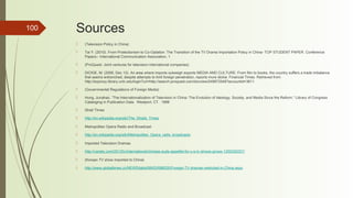 100 Sources
 (Television Policy in China)
 Tai Y. (2010). From Protectionism to Co-Optation: The Transition of the TV Drama Importation Policy in China- TOP STUDENT PAPER. Conference
Papers-- International Communication Association, 1
 (ProQuest- Joint ventures for television international companies)
 DICKIE, M. (2006, Dec 12). An area where imports outweigh exports MEDIA AND CULTURE: From film to books, the country suffers a trade imbalance
that seems entrenched, despite attempts to limit foreign penetration, reports mure dickie. Financial Times. Retrieved from
http://ezproxy.library.unlv.edu/login?url=http://search.proquest.com/docview/249972548?accountid=3611
 (Governmental Regulations of Foreign Media)
 Hong, Junahao. “The Internationalization of Television in China: The Evolution of Ideology, Society, and Media Since the Reform.” Library of Congress
Cataloging in Publication Data. Westport, CT. 1998
 Strait Times
 http://en.wikipedia.org/wiki/The_Straits_Times
 Metropolitan Opera Radio and Broadcast
 http://en.wikipedia.org/wiki/Metropolitan_Opera_radio_broadcasts
 Imported Television Dramas
 http://variety.com/2013/tv/international/chinese-auds-appetite-for-u-s-tv-shows-grows-1200330257/
 (Korean TV show imported to China)
 http://www.globaltimes.cn/NEWS/tabid/99/ID/696030/Foreign-TV-dramas-restricted-in-China.aspx
 