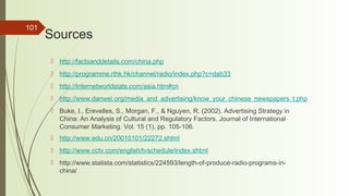 101
Sources
 http://factsanddetails.com/china.php
 http://programme.rthk.hk/channel/radio/index.php?c=dab33
 http://Internetworldstats.com/asia.htm#cn
 http://www.danwei.org/media_and_advertising/know_your_chinese_newspapers_t.php
 Buke, I., Erevelles, S., Morgan, F., & Nguyen, R. (2002). Advertising Strategy in
China: An Analysis of Cultural and Regulatory Factors. Journal of International
Consumer Marketing. Vol. 15 (1), pp. 105-106.
 http://www.edu.cn/20010101/22272.shtml
 http://www.cctv.com/english/tvschedule/index.shtml
 http://www.statista.com/statistics/224593/length-of-produce-radio-programs-in-
china/
 