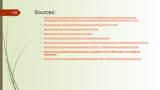 108 Sources:
 https://www.cia.gov/library/center-for-the-study-of-intelligence/csi-publications/books-and-
monographs/the-chinese-media-more-autonomous-and-diverse-within-limits/copy_of_1.htm
 http://esjournals.org/journaloftechnology/archive/vol1no3/vol1no3_5.pdf
 http://ipc.fmprc.gov.cn/eng/wgjzzhznx/fj/t541164.htm
 http://www.biia.com/media-regulations-in-china
 http://newchinamedia.com/about-ncm/chinese-media-approach/
 http://www.elon.edu/docs/e-web/academics/communications/research/11WeatherbeeEJSpring10.pdf
 http://scholar.lib.vt.edu/theses/available/etd-12102007-115829/unrestricted/XiChen1228.pdf
 http://www.lepointinternational.com/en/politics/asia/487-media-censorship-in-
china.html
 http://www.hrichina.org/sites/default/files/oldsite/pdfs/CRF.1.2004/a1_MediaControl1.2004.pdf
 