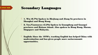 11 Secondary LanguagesSecondary Languages
 1. Wu: (6.7%) Spoken in Zhejiang and Jiang Su provinces in1. Wu: (6.7%) Spoken in Zhejiang and Jiang Su provinces in
Shanghai and Hong Kong.Shanghai and Hong Kong.
 2. Yue/Cantonese: (5.2%) Spoken in Guangdong and Guangxi2. Yue/Cantonese: (5.2%) Spoken in Guangdong and Guangxi
provinces and Hainan island. Also spoken in Hong Kong, Macau,provinces and Hainan island. Also spoken in Hong Kong, Macau,
Singapore and Malaysia.Singapore and Malaysia.
 English: Since the 1970’s, teaching English has helped China withEnglish: Since the 1970’s, teaching English has helped China with
modernization and has given people more socioeconomicmodernization and has given people more socioeconomic
opportunities.opportunities.
LANGUAGELANGUAGE
 