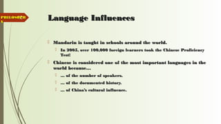 12 Language InfluencesLanguage Influences
 Mandarin is taught in schools around the world.Mandarin is taught in schools around the world.
 In 2005, over 100,000 foreign learners took the Chinese ProficiencyIn 2005, over 100,000 foreign learners took the Chinese Proficiency
Test!Test!
 Chinese is considered one of the most important languages in theChinese is considered one of the most important languages in the
world because…world because…
 …… of the number of speakers.of the number of speakers.
 …… of the documented history.of the documented history.
 …… of China’s cultural influence.of China’s cultural influence.
PHILOSOPHPHILOSOPH
YY
 