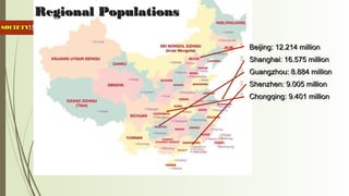 15
Regional PopulationsRegional Populations
 Beijing: 12.214 millionBeijing: 12.214 million
 Shanghai: 16.575 millionShanghai: 16.575 million
 Guangzhou: 8.884 millionGuangzhou: 8.884 million
 Shenzhen: 9.005 millionShenzhen: 9.005 million
 Chongqing: 9.401 millionChongqing: 9.401 million
SOCIETYSOCIETY
 