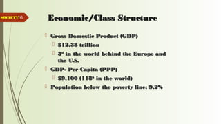 16 Economic/Class StructureEconomic/Class Structure
 Gross Domestic Product (GDP)Gross Domestic Product (GDP)
 $12.38 trillion$12.38 trillion
 33rdrd
in the world behind the Europe andin the world behind the Europe and
the U.S.the U.S.
 GDP- Per Capita (PPP)GDP- Per Capita (PPP)
 $9,100 (118$9,100 (118thth
in the world)in the world)
 Population below the poverty line: 9.2%Population below the poverty line: 9.2%
SOCIETYSOCIETY
 