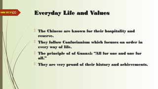 20 Everyday Life and ValuesEveryday Life and Values
 The Chinese are known for their hospitality andThe Chinese are known for their hospitality and
reserve.reserve.
 They follow Confucianism which focuses on order inThey follow Confucianism which focuses on order in
every way of life.every way of life.
 The principle of of Guanxi: “All for one and one forThe principle of of Guanxi: “All for one and one for
all.”all.”
 They are very proud of their history and achievements.They are very proud of their history and achievements.
SOCIETYSOCIETY
 