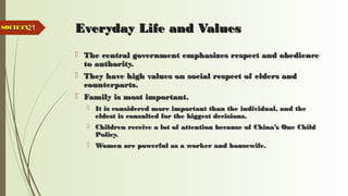 21 Everyday Life and ValuesEveryday Life and Values
 The central government emphasizes respect and obedienceThe central government emphasizes respect and obedience
to authority.to authority.
 They have high values on social respect of elders andThey have high values on social respect of elders and
counterparts.counterparts.
 Family is most important.Family is most important.
 It is considered more important than the individual, and theIt is considered more important than the individual, and the
eldest is consulted for the biggest decisions.eldest is consulted for the biggest decisions.
 Children receive a lot of attention because of China’s One ChildChildren receive a lot of attention because of China’s One Child
Policy.Policy.
 Women are powerful as a worker and housewife.Women are powerful as a worker and housewife.
SOCIETYSOCIETY
 