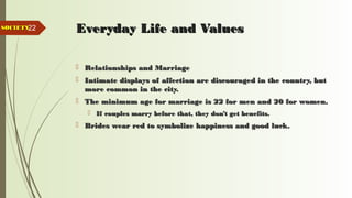 22 Everyday Life and ValuesEveryday Life and Values
 Relationships and MarriageRelationships and Marriage
 Intimate displays of affection are discouraged in the country, butIntimate displays of affection are discouraged in the country, but
more common in the city.more common in the city.
 The minimum age for marriage is 22 for men and 20 for women.The minimum age for marriage is 22 for men and 20 for women.
 If couples marry before that, they don’t get benefits.If couples marry before that, they don’t get benefits.
 Brides wear red to symbolize happiness and good luck.Brides wear red to symbolize happiness and good luck.
SOCIETYSOCIETY
 