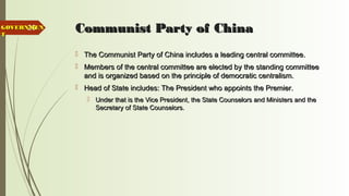 26 Communist Party of ChinaCommunist Party of China
 The Communist Party of China includes a leading central committee.The Communist Party of China includes a leading central committee.
 Members of the central committee are elected by the standing committeeMembers of the central committee are elected by the standing committee
and is organized based on the principle of democratic centralism.and is organized based on the principle of democratic centralism.
 Head of State includes: The President who appoints the Premier.Head of State includes: The President who appoints the Premier.
 Under that is the Vice President, the State Counselors and Ministers and theUnder that is the Vice President, the State Counselors and Ministers and the
Secretary of State Counselors.Secretary of State Counselors.
GOVERNMENGOVERNMEN
TT
 