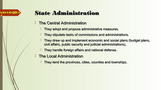 27 State AdministrationState Administration
 The Central AdministrationThe Central Administration
 They adopt and propose administrative measures.They adopt and propose administrative measures.
 They stipulate tasks of commissions and administrations.They stipulate tasks of commissions and administrations.
 They draw up and implement economic and social plans (budget plans,They draw up and implement economic and social plans (budget plans,
civil affairs, public security and judicial administrations).civil affairs, public security and judicial administrations).
 They handle foreign affairs and national defense.They handle foreign affairs and national defense.
 The Local AdministrationThe Local Administration
 They tend the provinces, cities, counties and townships.They tend the provinces, cities, counties and townships.
GOVERNMENGOVERNMEN
TT
 