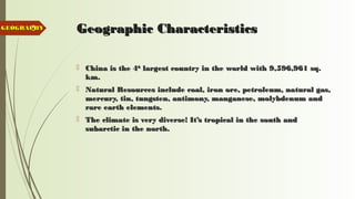3 Geographic CharacteristicsGeographic Characteristics
 China is the 4China is the 4thth
largest country in the world with 9,596,961 sq.largest country in the world with 9,596,961 sq.
km.km.
 Natural Resources include coal, iron ore, petroleum, natural gas,Natural Resources include coal, iron ore, petroleum, natural gas,
mercury, tin, tungsten, antimony, manganese, molybdenum andmercury, tin, tungsten, antimony, manganese, molybdenum and
rare earth elements.rare earth elements.
 The climate is very diverse! It’s tropical in the south andThe climate is very diverse! It’s tropical in the south and
subarctic in the north.subarctic in the north.
GEOGRAPHYGEOGRAPHY
 