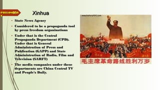 33 XinhuaXinhua
• State News AgencyState News Agency
• Considered to be a propaganda toolConsidered to be a propaganda tool
by press freedom organizationsby press freedom organizations
• Under that is the CentralUnder that is the Central
Propaganda Department (CPD).Propaganda Department (CPD).
Under that is GeneralUnder that is General
Administration of Press andAdministration of Press and
Publication (GAPP) and StatePublication (GAPP) and State
Administration of Radio, Film andAdministration of Radio, Film and
Television (SARFT)Television (SARFT)
• The media companies under theseThe media companies under these
departments are China Central TVdepartments are China Central TV
and People's Daily.and People's Daily.
PHILOSOPHPHILOSOPH
YY
 