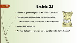 36
Article 35Article 35
 Freedom of speech and press by the Chinese ConstitutionFreedom of speech and press by the Chinese Constitution
 Strict language requires Chinese citizens must defend:Strict language requires Chinese citizens must defend:
 ““the security, honor, and interests of the motherland”the security, honor, and interests of the motherland”
 Vague media regulationsVague media regulations
 Anything disliked by government can be found harmful to the “motherland”Anything disliked by government can be found harmful to the “motherland”
RegulationRegulation
 