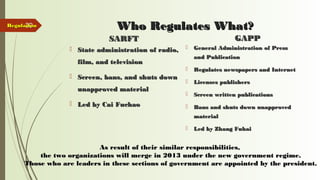 39 Who Regulates What?Who Regulates What?
SARFTSARFT
 State administration of radio,State administration of radio,
film, and televisionfilm, and television
 Screen, bans, and shuts downScreen, bans, and shuts down
unapproved materialunapproved material
 Led by Cai FuchaoLed by Cai Fuchao
GAPPGAPP
 General Administration of PressGeneral Administration of Press
and Publicationand Publication
 Regulates newspapers and InternetRegulates newspapers and Internet
 Licenses publishersLicenses publishers
 Screen written publicationsScreen written publications
 Bans and shuts down unapprovedBans and shuts down unapproved
materialmaterial
 Led by Zhang FuhaiLed by Zhang Fuhai
RegulationRegulation
As result of their similar responsibilities,As result of their similar responsibilities,
the two organizations will merge in 2013 under the new government regime.the two organizations will merge in 2013 under the new government regime.
Those who are leaders in these sections of government are appointed by the president.Those who are leaders in these sections of government are appointed by the president.
 