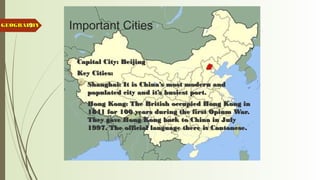 4 Important Cities
 Capital City: BeijingCapital City: Beijing
 Key Cities:Key Cities:
 Shanghai: It is China’s most modern andShanghai: It is China’s most modern and
populated city and it’s busiest port.populated city and it’s busiest port.
 Hong Kong: The British occupied Hong Kong inHong Kong: The British occupied Hong Kong in
1841 for 100 years during the first Opium War.1841 for 100 years during the first Opium War.
They gave Hong Kong back to China in JulyThey gave Hong Kong back to China in July
1997. The official language there is Cantonese.1997. The official language there is Cantonese.
GEOGRAPHYGEOGRAPHY
 
