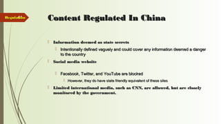 41 Content Regulated In ChinaContent Regulated In China
 Information deemed as state secretsInformation deemed as state secrets
 Intentionally defined vaguely and could cover any information deemed a dangerIntentionally defined vaguely and could cover any information deemed a danger
to the countryto the country
 Social media websiteSocial media website
 Facebook, Twitter, and YouTube are blockedFacebook, Twitter, and YouTube are blocked
 However, they do have state friendly equivalent of these sitesHowever, they do have state friendly equivalent of these sites
 Limited international media, such as CNN, are allowed, but are closelyLimited international media, such as CNN, are allowed, but are closely
monitored by the government.monitored by the government.
RegulationRegulation
 