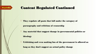 42 Content Regulated ContinuedContent Regulated Continued
 They regulate all posts that fall under the category ofThey regulate all posts that fall under the category of
pornography and criticism of censorshippornography and criticism of censorship
 Any material that suggest change in governmental policies orAny material that suggest change in governmental policies or
ideologyideology
 Criticizing and even making fun of the government is allowed asCriticizing and even making fun of the government is allowed as
long as they don’t suggest an actual policy changelong as they don’t suggest an actual policy change
RegulationRegulation
 