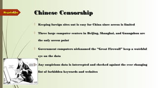 43 Chinese CensorshipChinese Censorship
 Keeping foreign sites out is easy for China since access is limitedKeeping foreign sites out is easy for China since access is limited
 Three large computer centers in Beijing, Shanghai, and Guangzhou areThree large computer centers in Beijing, Shanghai, and Guangzhou are
the only access pointthe only access point
 Government computers nicknamed the “Great Firewall” keep a watchfulGovernment computers nicknamed the “Great Firewall” keep a watchful
eye on the dataeye on the data
 Any suspicious data is intercepted and checked against the ever changingAny suspicious data is intercepted and checked against the ever changing
list of forbidden keywords and websiteslist of forbidden keywords and websites
RegulationRegulation
 