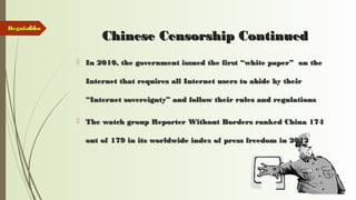 44
Chinese Censorship ContinuedChinese Censorship Continued
 In 2010, the government issued the first “white paper” on theIn 2010, the government issued the first “white paper” on the
Internet that requires all Internet users to abide by theirInternet that requires all Internet users to abide by their
“Internet sovereignty” and follow their rules and regulations“Internet sovereignty” and follow their rules and regulations
 The watch group Reporter Without Borders ranked China 174The watch group Reporter Without Borders ranked China 174
out of 179 in its worldwide index of press freedom in 2012out of 179 in its worldwide index of press freedom in 2012
RegulationRegulation
 