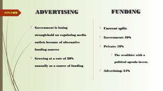 48 ADVERTISINGADVERTISING
 Government is losingGovernment is losing
stranglehold on regulating mediastranglehold on regulating media
outlets because of alternativeoutlets because of alternative
funding sourcesfunding sources
 Growing at a rate of 28%Growing at a rate of 28%
annually as a source of fundingannually as a source of funding
FUNDINGFUNDING
 Current split:Current split:
 Government: 50%Government: 50%
 Private: 16%Private: 16%
 The wealthier with aThe wealthier with a
political agenda invest.political agenda invest.
 Advertising: 34%Advertising: 34%
FINANCEFINANCE
 