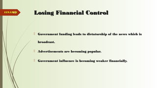 49 Losing Financial ControlLosing Financial Control
 Government funding leads to dictatorship of the news which isGovernment funding leads to dictatorship of the news which is
broadcast.broadcast.
 Advertisements are becoming popular.Advertisements are becoming popular.
 Government influence is becoming weaker financially.Government influence is becoming weaker financially.
FINANCEFINANCE
 