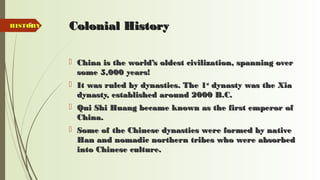 5 Colonial HistoryColonial History
 China is the world’s oldest civilization, spanning overChina is the world’s oldest civilization, spanning over
some 5,000 years!some 5,000 years!
 It was ruled by dynasties. The 1It was ruled by dynasties. The 1stst
dynasty was the Xiadynasty was the Xia
dynasty, established around 2000 B.C.dynasty, established around 2000 B.C.
 Qui Shi Huang became known as the first emperor ofQui Shi Huang became known as the first emperor of
China.China.
 Some of the Chinese dynasties were formed by nativeSome of the Chinese dynasties were formed by native
Han and nomadic northern tribes who were absorbedHan and nomadic northern tribes who were absorbed
into Chinese culture.into Chinese culture.
HISTORYHISTORY
 