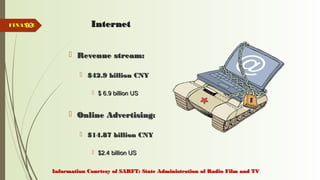 52 InternetInternet
 Revenue stream:Revenue stream:
 $42.9 billion CNY$42.9 billion CNY
 $ 6.9 billion US$ 6.9 billion US
 Online Advertising:Online Advertising:
 $14.87 billion CNY$14.87 billion CNY
 $2.4 billion US$2.4 billion US
FINANCEFINANCE
Information Courtesy of SARFT: State Administration of Radio Film and TVInformation Courtesy of SARFT: State Administration of Radio Film and TV
 