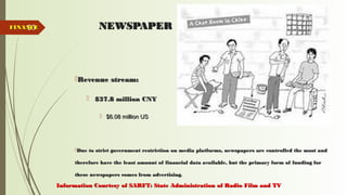 53 NEWSPAPERNEWSPAPER
Revenue stream:Revenue stream:
 $37.8 million CNY$37.8 million CNY
 $6.08 million US$6.08 million US
Due to strict government restriction on media platforms, newspapers are controlled the most andDue to strict government restriction on media platforms, newspapers are controlled the most and
therefore have the least amount of financial data available, but the primary form of funding fortherefore have the least amount of financial data available, but the primary form of funding for
these newspapers comes from advertising.these newspapers comes from advertising.
FINANCEFINANCE
Information Courtesy of SARFT: State Administration of Radio Film and TVInformation Courtesy of SARFT: State Administration of Radio Film and TV
 