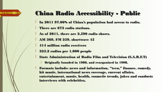 59 China Radio Accessibility - PublicChina Radio Accessibility - Public
 In 2011 97.06% of China’s population had access to radio.In 2011 97.06% of China’s population had access to radio.
 There are 673 radio stations.There are 673 radio stations.
 As of 2011, there are 2,590 radio shows.As of 2011, there are 2,590 radio shows.
 AM 369, FM 259, shortwave 45AM 369, FM 259, shortwave 45
 414 million radio receivers414 million radio receivers
 325.2 radios per 1,000 people325.2 radios per 1,000 people
 State Administration of Radio Film and Television (S.A.R.F.T)State Administration of Radio Film and Television (S.A.R.F.T)
 Originally founded in 1986, and reorganized in 1998.Originally founded in 1986, and reorganized in 1998.
 Formats include: news and information, “teen,” finance, comedy,Formats include: news and information, “teen,” finance, comedy,
hit music, international news coverage, current affairs,hit music, international news coverage, current affairs,
entertainment, music, health, cosmetic trends, jokes and conductsentertainment, music, health, cosmetic trends, jokes and conducts
interviews with celebrities.interviews with celebrities.
ACCESSIBILITACCESSIBILIT
YY
 
