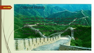 6 Colonial History
 Under the Qin Shi Huang in the 3Under the Qin Shi Huang in the 3rdrd
century B.C.,century B.C.,
construction of the Great Wall of China began asconstruction of the Great Wall of China began as
protection against invasions from their northern andprotection against invasions from their northern and
eastern neighbors.eastern neighbors.
 It was finished under the Ming Dynasty in the 17It was finished under the Ming Dynasty in the 17thth
century A.D.century A.D.
HISTORYHISTORY
 