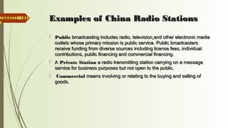 60 Examples of China Radio StationsExamples of China Radio Stations
 PublicPublic broadcasting includes radio, televisionbroadcasting includes radio, television and other electronic mediaand other electronic media
outlets whose primary mission is public service. Public broadcastersoutlets whose primary mission is public service. Public broadcasters
receive funding from diverse sources including license fees, individualreceive funding from diverse sources including license fees, individual
contributions, public financing and commercial financing.contributions, public financing and commercial financing.
 AA Private StationPrivate Station a radio transmitting station carrying on a messagea radio transmitting station carrying on a message
service for business purposes but not open to the public.service for business purposes but not open to the public.
 CommercialCommercial means involving or relating to the buying and selling ofmeans involving or relating to the buying and selling of
goods.goods.
ACCESSIBILITACCESSIBILIT
YY
 