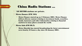 61 China Radio Stations …China Radio Stations …
 *All METRO stations are private.*All METRO stations are private.
 Metro finance (FM 104)Metro finance (FM 104)
 Metro Finance started up on 5 February 2001. Metro FinanceMetro Finance started up on 5 February 2001. Metro Finance
delivers diverse content relating to investment funds, securities,delivers diverse content relating to investment funds, securities,
bonds, insurancebonds, insurance and other information relating to financialand other information relating to financial
markets in many places around the world.markets in many places around the world.
 Metro Info (FM 99.7)Metro Info (FM 99.7)
 Metro Showbiz has started broadcasting the latest entertainmentMetro Showbiz has started broadcasting the latest entertainment
news hourly, 24 hours a day since 22 January 2001.news hourly, 24 hours a day since 22 January 2001.
ACCESSIBILITACCESSIBILIT
YY
 