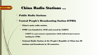 62 China Radio Stations …China Radio Stations …
 Public Radio StationsPublic Radio Stations
 Central People’s Broadcasting Station (CPBS)Central People’s Broadcasting Station (CPBS)
 China’s main radio station.China’s main radio station.
 CPBS was founded in 1949 and owned by SARFT.CPBS was founded in 1949 and owned by SARFT.
 SARFT is a government organization which indicated governmentSARFT is a government organization which indicated government
funding for CPBS.funding for CPBS.
 National Radio Station of the People’s Republic of China has 39National Radio Station of the People’s Republic of China has 39
stations and broadcasts in 40 countries.stations and broadcasts in 40 countries.
ACCESSIBILITACCESSIBILIT
YY
 