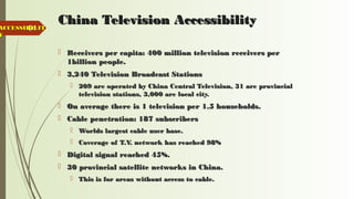 64
China Television AccessibilityChina Television Accessibility
 Receivers per capita: 400 million television receivers perReceivers per capita: 400 million television receivers per
1billion people.1billion people.
 3,240 Television Broadcast Stations3,240 Television Broadcast Stations
 209 are operated by China Central Television, 31 are provincial209 are operated by China Central Television, 31 are provincial
television stations, 3,000 are local city.television stations, 3,000 are local city.
 On average there is 1 television per 1.5 households.On average there is 1 television per 1.5 households.
 Cable penetration: 187 subscribersCable penetration: 187 subscribers
 Worlds largest cable user base.Worlds largest cable user base.
 Coverage of T.V. network has reached 98%Coverage of T.V. network has reached 98%
 Digital signal reached 45%.Digital signal reached 45%.
 30 provincial satellite networks in China.30 provincial satellite networks in China.
 This is for areas without access to cable.This is for areas without access to cable.
ACCESSIBILITACCESSIBILIT
YY
 