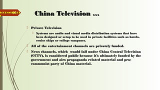 65
China Television …China Television …
 Private TelevisionPrivate Television
 Systems are audio and visual media distribution systems that haveSystems are audio and visual media distribution systems that have
been designed or setup to be used in private facilities such as hotels,been designed or setup to be used in private facilities such as hotels,
cruise ships or college campuses.cruise ships or college campuses.
 All of the entertainment channels are privately funded.All of the entertainment channels are privately funded.
 News channels, which would fall under China Central TelevisionNews channels, which would fall under China Central Television
(CCTV), is considered public because it’s ultimately funded by the(CCTV), is considered public because it’s ultimately funded by the
government and airs propaganda related material and pro-government and airs propaganda related material and pro-
communist party of China material.communist party of China material.
ACCESSIBILITACCESSIBILIT
YY
 
