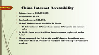 68 China Internet AccessibilityChina Internet Accessibility
 Internet users: 538,000,000Internet users: 538,000,000
 Penetration: 40.1%.Penetration: 40.1%.
 Facebook users: 633,300.Facebook users: 633,300.
 60,000 Internet cafes available in China.60,000 Internet cafes available in China.
 Of Internet users 63% have home access, 41% have to use InternetOf Internet users 63% have home access, 41% have to use Internet
cafes.cafes.
 In 2010, there were 9 million domain names registered underIn 2010, there were 9 million domain names registered under
“.cn.”“.cn.”
 China surpassed the U.S. as the world’s largest broadband userChina surpassed the U.S. as the world’s largest broadband user
with more than 66.46 million residents subscribing to broadbandwith more than 66.46 million residents subscribing to broadband
services.services.
ACCESSIBILITACCESSIBILIT
YY
 