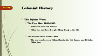 7 Colonial HistoryColonial History
 The Opium WarsThe Opium Wars
 The First War: 1839-1842The First War: 1839-1842
 Between China and BritainBetween China and Britain
 China lost and forced to give Hong Kong to the UK.China lost and forced to give Hong Kong to the UK.
 The Second War: 1856-1860The Second War: 1856-1860
 The war was between China, Russia, the U.S, France and Britain.The war was between China, Russia, the U.S, France and Britain.
China lost.China lost.
HISTORYHISTORY
 