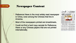70 Newspaper ContentNewspaper Content
 Reference News is the most widely read newspaperReference News is the most widely read newspaper
in China, even among the Chinese that live inin China, even among the Chinese that live in
America.America.
 Most of the newspapers printed are broadsheets.Most of the newspapers printed are broadsheets.
 Could not find a hard copy sample for ReferenceCould not find a hard copy sample for Reference
News or any Chinese papers that are not printedNews or any Chinese papers that are not printed
internationally.internationally.
CONTENTCONTENT
 