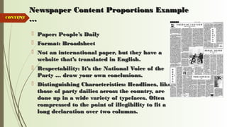 71
Newspaper Content Proportions ExampleNewspaper Content Proportions Example
……
 Paper: People’s DailyPaper: People’s Daily
 Format: BroadsheetFormat: Broadsheet
 Not an international paper, but they have aNot an international paper, but they have a
website that’s translated in English.website that’s translated in English.
 Respectability: It’s the National Voice of theRespectability: It’s the National Voice of the
Party … draw your own conclusions.Party … draw your own conclusions.
 Distinguishing Characteristics: Headlines, likeDistinguishing Characteristics: Headlines, like
those of party dailies across the country, arethose of party dailies across the country, are
done up in a wide variety of typefaces. Oftendone up in a wide variety of typefaces. Often
compressed to the point of illegibility to fit acompressed to the point of illegibility to fit a
long declaration over two columns.long declaration over two columns.
CONTENTCONTENT
 