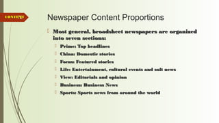 72 Newspaper Content Proportions
 Most general, broadsheet newspapers are organizedMost general, broadsheet newspapers are organized
into seven sections:into seven sections:
 Prime: Top headlinesPrime: Top headlines
 China: Domestic storiesChina: Domestic stories
 Focus: Featured storiesFocus: Featured stories
 Life: Entertainment, cultural events and soft newsLife: Entertainment, cultural events and soft news
 View: Editorials and opinionView: Editorials and opinion
 Business: Business NewsBusiness: Business News
 Sports: Sports news from around the worldSports: Sports news from around the world
CONTENTCONTENT
 