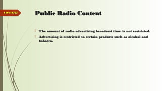 73 Public Radio ContentPublic Radio Content
 The amount of radio advertising broadcast time is not restricted.The amount of radio advertising broadcast time is not restricted.
 Advertising is restricted to certain products such as alcohol andAdvertising is restricted to certain products such as alcohol and
tobacco.tobacco.
CONTENTCONTENT
 