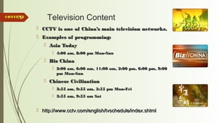 75 Television Content
 CCTV is one of China’s main television networks.CCTV is one of China’s main television networks.
 Examples of programming:Examples of programming:
 Asia TodayAsia Today
 4:00 am, 8:00 pm Mon-Sun4:00 am, 8:00 pm Mon-Sun
 Biz ChinaBiz China
 2:00 am, 6:00 am, 11:00 am, 2:00 pm, 6:00 pm, 9:002:00 am, 6:00 am, 11:00 am, 2:00 pm, 6:00 pm, 9:00
pm Mon-Sunpm Mon-Sun
 Chinese CivilizationChinese Civilization
 3:55 am, 9:55 am, 3:55 pm Mon-Fri3:55 am, 9:55 am, 3:55 pm Mon-Fri
 3:55 am, 9:55 am Sat3:55 am, 9:55 am Sat
 http://www.cctv.com/english/tvschedule/index.shtmlhttp://www.cctv.com/english/tvschedule/index.shtml
CONTENTCONTENT
 