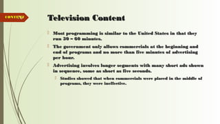 76 Television ContentTelevision Content
 Most programming is similar to the United States in that theyMost programming is similar to the United States in that they
run 30 – 60 minutes.run 30 – 60 minutes.
 The government only allows commercials at the beginning andThe government only allows commercials at the beginning and
end of programs and no more than five minutes of advertisingend of programs and no more than five minutes of advertising
per hour.per hour.
 Advertising involves longer segments with many short ads shownAdvertising involves longer segments with many short ads shown
in sequence, some as short as five seconds.in sequence, some as short as five seconds.
 Studies showed that when commercials were placed in the middle ofStudies showed that when commercials were placed in the middle of
programs, they were ineffective.programs, they were ineffective.
CONTENTCONTENT
 