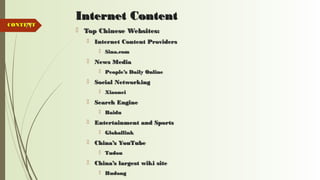 77
Internet ContentInternet Content
 Top Chinese Websites:Top Chinese Websites:
 Internet Content ProvidersInternet Content Providers
 Sina.comSina.com
 News MediaNews Media
 People’s Daily OnlinePeople’s Daily Online
 Social NetworkingSocial Networking
 XiaoneiXiaonei
 Search EngineSearch Engine
 BaiduBaidu
 Entertainment and SportsEntertainment and Sports
 GloballinkGloballink
 China’s YouTubeChina’s YouTube
 TudouTudou
 China’s largest wiki siteChina’s largest wiki site
 HudongHudong
CONTENTCONTENT
 