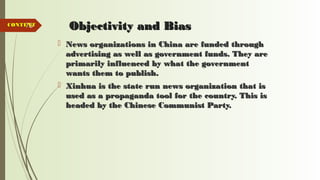 78 Objectivity and BiasObjectivity and Bias
 News organizations in China are funded throughNews organizations in China are funded through
advertising as well as government funds. They areadvertising as well as government funds. They are
primarily influenced by what the governmentprimarily influenced by what the government
wants them to publish.wants them to publish.
 Xinhua is the state run news organization that isXinhua is the state run news organization that is
used as a propaganda tool for the country. This isused as a propaganda tool for the country. This is
headed by the Chinese Communist Party.headed by the Chinese Communist Party.
CONTENTCONTENT
 