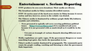 79
Entertainment v. Serious ReportingEntertainment v. Serious Reporting
 CCTV produces its own news broadcast. Their media are diverse.CCTV produces its own news broadcast. Their media are diverse.
 The broadcast media in China contains diversified content.The broadcast media in China contains diversified content.
 CCTV 12 carries most of the hard news stories in China because it coversCCTV 12 carries most of the hard news stories in China because it covers
society and law, however, access to the website was denied.society and law, however, access to the website was denied.
 The Chinese media is dominated by ordinary people (daily life/culture),The Chinese media is dominated by ordinary people (daily life/culture),
scandals and celebrities.scandals and celebrities.
 News presented is typically soft news covering politicians politicalNews presented is typically soft news covering politicians political
issues (issues (http://www.nytimes.com/http://www.nytimes.com/) It is considered soft news) It is considered soft news
because it is not presented with as much detail as it would be in thebecause it is not presented with as much detail as it would be in the
U.S.U.S.
 Cctv.cntv.cn (example of various channels showing different newsCctv.cntv.cn (example of various channels showing different news
coveragecoverage
 Media regulations are quite vague. If the government disagrees or wantsMedia regulations are quite vague. If the government disagrees or wants
something kept quiet, they invite the journalists to tea.something kept quiet, they invite the journalists to tea.
 China’s media is mainly dominated by propaganda. The communist partyChina’s media is mainly dominated by propaganda. The communist party
wants the people reading, watching and listening to what the governmentwants the people reading, watching and listening to what the government
finds important.finds important.
CONTENTCONTENT
 