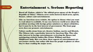 80 Entertainment v. Serious ReportingEntertainment v. Serious Reporting
 Based off Xinhua, which is “the official press agency of the People'sBased off Xinhua, which is “the official press agency of the People's
Republic of China,” Chinese news varies between hard news, sports,Republic of China,” Chinese news varies between hard news, sports,
financefinance,, culture and entertainment.culture and entertainment.
 Like an American news website, the option to choose what you wantLike an American news website, the option to choose what you want
to read about is available. It can vary between world news about theto read about is available. It can vary between world news about the
president meeting with foreign prime ministers or about celebrities,president meeting with foreign prime ministers or about celebrities,
but it must be in the best interest of government. The front pagebut it must be in the best interest of government. The front page
news does not promote entertainment.news does not promote entertainment.
 Culture media stems from art, theater, fashion, movies and lifestyle.Culture media stems from art, theater, fashion, movies and lifestyle.
The Chinese take a particular interest in American film. They alsoThe Chinese take a particular interest in American film. They also
take interest in foreign entertainment, reviewing the Oscars andtake interest in foreign entertainment, reviewing the Oscars and
anticipating celebrity babies like Prince William and Kateanticipating celebrity babies like Prince William and Kate
Middleton’s baby. But even then, these aspects of entertainment areMiddleton’s baby. But even then, these aspects of entertainment are
not feature stories, but rather side bars for people to glance at whennot feature stories, but rather side bars for people to glance at when
they’re done reading the major news.they’re done reading the major news.
CONTENTCONTENT
 
